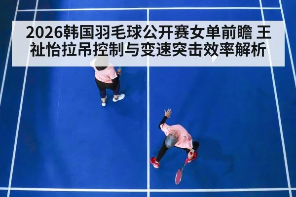 2026韩国羽毛球公开赛女单前瞻 王祉怡拉吊控制与变速突击效率解析