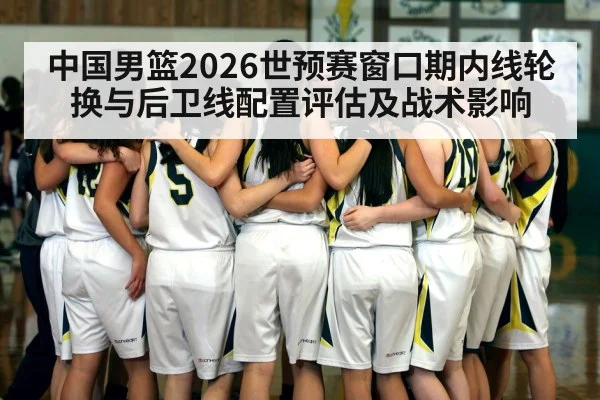 中国男篮2026世预赛窗口期内线轮换与后卫线配置评估及战术影响